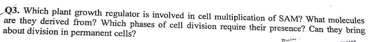 Q3. Which plant growth regulator is involved in cell multiplication of SAM? What molecules
are they derived from? Which phases of cell division require their presence? Can they bring
about division in permanent cells?
puin
