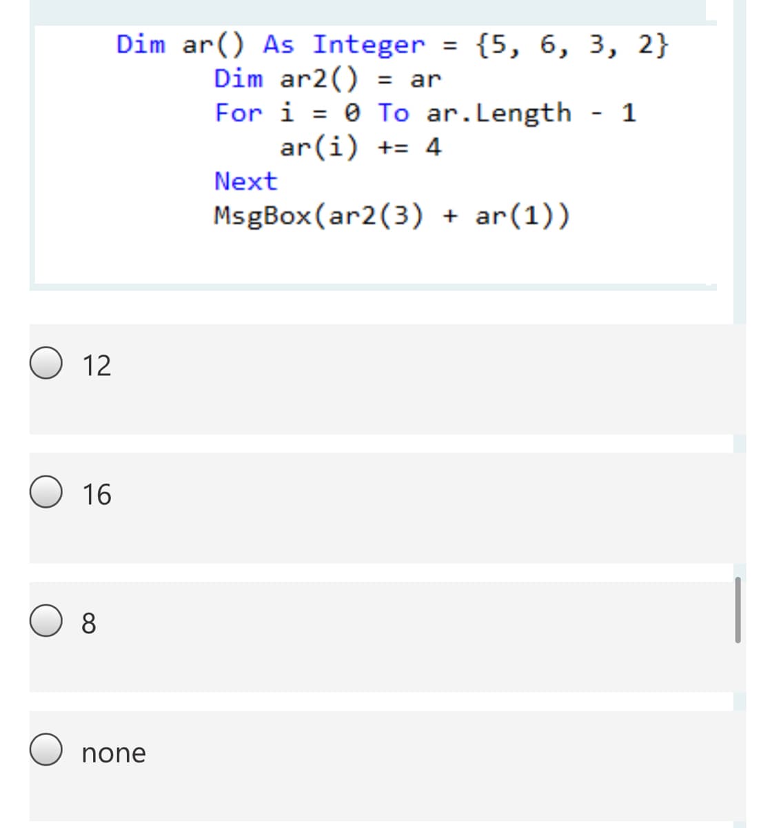 Dim ar() As Integer = {5, 6, 3, 2}
Dim ar2() = ar
For i = 0 To ar.Length - 1
ar(i) += 4
%3D
Next
MsgBox(ar2(3) + ar(1))
12
16
8
none
