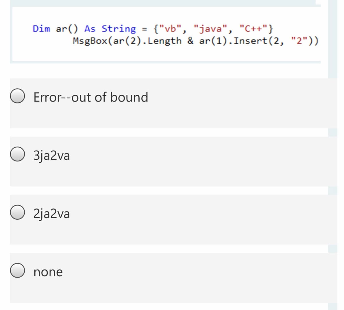 Dim ar() As String = {"vb", "java", "C++"}
%3D
MsgBox(ar(2).Length & ar(1).Insert(2, "2"))
Error--out of bound
3ja2va
2ja2va
none
