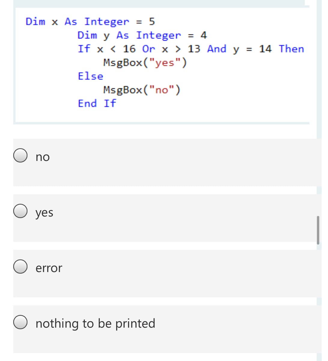 Dim x As Integer = 5
%3D
Dim y As Integer = 4
< < 16 Or x > 13 And y =
MsgBox ("yes")
%3D
If x
14 Then
Else
MsgBox("no")
End If
no
yes
error
nothing to be printed
