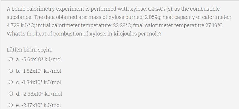 A bomb calorimetry experiment is performed with xylose, CsH.0Os (s), as the combustible
substance. The data obtained are: mass of xylose burned: 2.059g; heat capacity of calorimeter:
4.728 kJ/°C; initial calorimeter temperature: 23.29°C; final calorimeter temperature 27.19°C.
What is the heat of combustion of xylose, in kilojoules per mole?
Lütfen birini seçin:
O a. -5.64x103 kJ/mol
O b. -1.82x103 kJ/mol
O C.-1.34x103 kJ/mol
O d. -2.38x103 kJ/mol
O e. -2.17x103 kJ/mol
