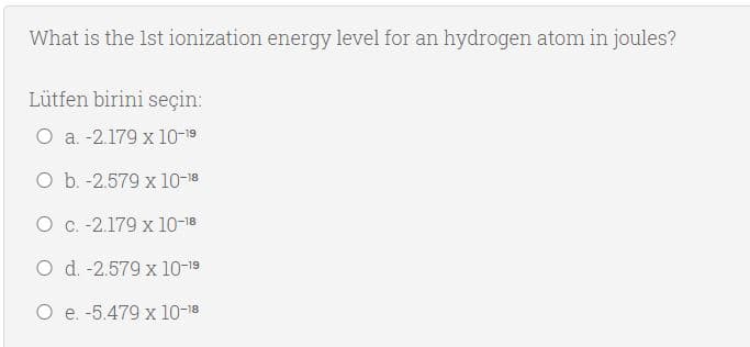 What is the Ist ionization energy level for an hydrogen atom in joules?
Lütfen birini seçin:
O a. -2.179 x 10-19
O b. -2.579 x 10-18
O C.-2.179 x 10-18
O d. -2.579 x 10-19
O e. -5.479 x 10-18
