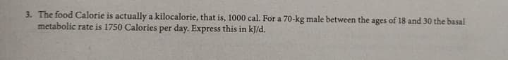 3. The food Calorie is actually a kilocalorie, that is, 1000 cal. For a 70-kg male between the ages of 18 and 30 the basal
metabolic rate is 1750 Calories per day. Express this in kJ/d.
