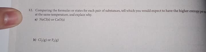 12. Comparing the formulas or states for each pair of substances, tell which you would expect to have the higher entropy per me
at the same temperature, and explain why.
a) NaCl(s) or CaO(s)
b) Cl,(g) or P,(g)
