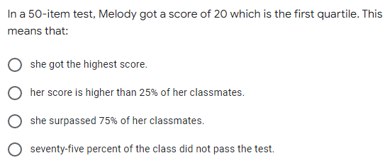 In a 50-item test, Melody got a score of 20 which is the first quartile. This
means that:
she got the highest score.
her score is higher than 25% of her classmates.
she surpassed 75% of her classmates.
seventy-five percent of the class did not pass the test.