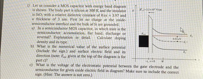 1) Let us consider a MOS capacitor with energy band diagram
is shown. The body part is silicon at 300 K and the insulator
is SiO, with a relative dielectric constant of Kox = 3.97 and
a thickness of 3 nm. First let no charge at the oxide-
semiconductor interface and the bulk of Si are grounded.
a) In a semiconductor MOS capacitor, in which state is the
semiconductor: accumulation, flat band, discharge or
reversal? Explanation in detail. Calculate doping
density and its type.
b) What is the numerical value of the surface potential
(Include the sign.) and surface electric field and its
direction (note: Eox given at the top of the diagram is for
part c)?
-x, x=0
c) What is the voltage of the electrostatic potential between the gate electrode and the
semiconductor for given oxide electric field in diagram? Make sure to include the correct
sign. (Hint: The answer is not zero.)
E
E-22×10 V/m
051eV
E-
E,