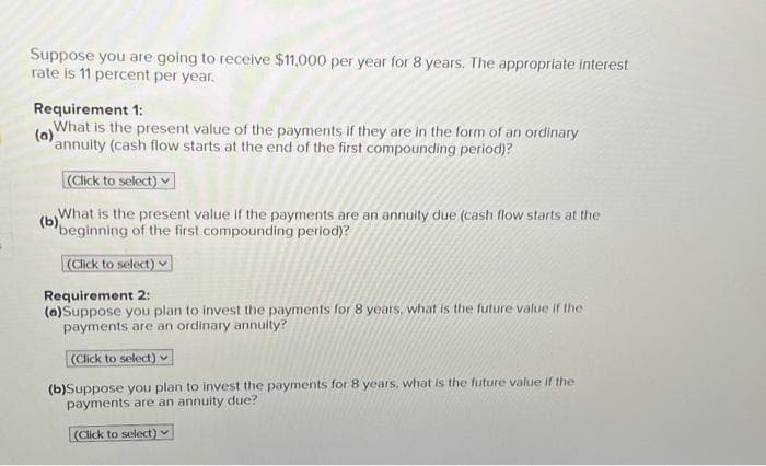 Suppose you are going to receive $11,000 per year for 8 years. The appropriate interest
rate is 11 percent per year.
Requirement 1:
What is the present value of the payments if they are in the form of an ordinary
(a)annuity (cash flow starts at the end of the first compounding period)?
(Click to select)
(b)
What is the present value if the payments are an annuity due (cash flow starts at the
beginning of the first compounding period)?
(Click to select)
Requirement 2:
(a)Suppose you plan to invest the payments for 8 years, what is the future value if the
payments are an ordinary annuity?
(Click to select)
(b)Suppose you plan to invest the payments for 8 years, what is the future value if the
payments are an annuity due?
(Click to select)