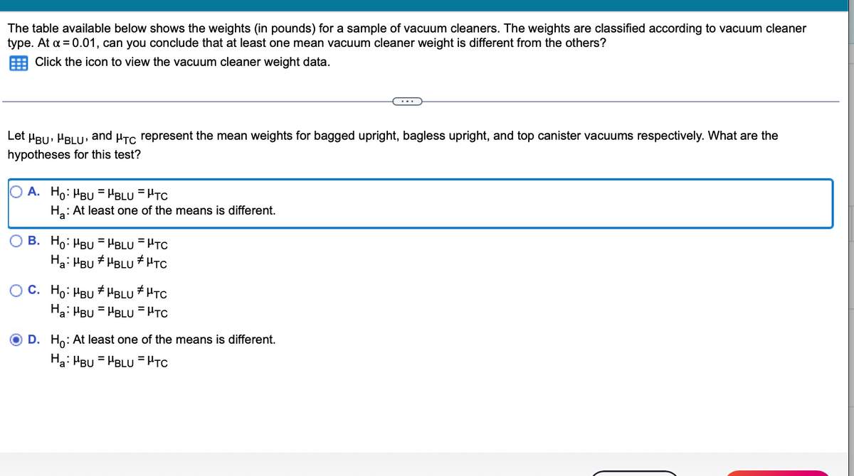 The table available below shows the weights (in pounds) for a sample of vacuum cleaners. The weights are classified according to vacuum cleaner
type. At a = 0.01, can you conclude that at least one mean vacuum cleaner weight is different from the others?
Click the icon to view the vacuum cleaner weight data.
Let μÂU, BLU, and µTC represent the mean weights for bagged upright, bagless upright, and top canister vacuums respectively. What are the
hypotheses for this test?
A. Ho: MBUHBLU = HTC
H₂: At least one of the means is different.
B. Ho: MBUHBLU = μTC
Ha: HBU #HBLU HTC
C. Ho: MBUHBLU HTC
Ha: HBU HBLU=HTC
=
O D. Ho: At least one of the means is different.
Ha: MBUHBLU = HTC