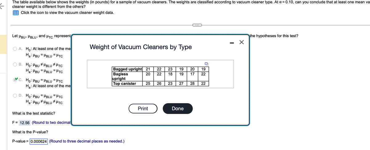 €
The table available below shows the weights (in pounds) for a sample of vacuum cleaners. The weights are classified according to vacuum cleaner type. At a = 0.10, can you conclude that at least one mean va
cleaner weight is different from the others?
Click the icon to view the vacuum cleaner weight data.
Let μBU, MBLU, and μTC represent
A. Ho: At least one of the me
Ha: MBUHBLU = PTC
B. Ho: MBU #BLU HTC
Ha: MBUHBLUPTC
C. Ho: "BU =HBLU = HTC
H₂: At least one of the me
D. Ho: MBUHBLUTC
Ha: MBUHBLU HTC
What is the test statistic?
F = 12.56 (Round to two decimal
What is the P-value?
Weight of Vacuum Cleaners by Type
Bagged upright 21
Bagless
20
upright
Top canister
P-value = 0.000624 (Round to three decimal places as needed.)
22
22
Print
23 19 20
18
19 17
25 26 23 27 28 22
19
22
Done
X
the hypotheses for this test?