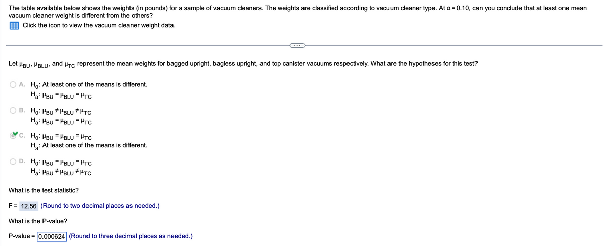 The table available below shows the weights (in pounds) for a sample of vacuum cleaners. The weights are classified according to vacuum cleaner type. At a = 0.10, can you conclude that at least one mean
vacuum cleaner weight is different from the others?
Click the icon to view the vacuum cleaner weight data.
Let μBU, BLU, and μTC represent the mean weights for bagged upright, bagless upright, and top canister vacuums respectively. What are the hypotheses for this test?
A. Ho: At least one of the means is different.
Ha: MBUHBLUPTC
B. Ho: "BU HBLU HTC
#
Ha: MBUHBLUPTC
C. Ho: MBUHBLU = HTC
Ha: At least one of the means is different.
D. Ho: MBU - HBLU = μTC
Ha: HBU #BLU HTC
What is the test statistic?
F = 12.56 (Round to two decimal places as needed.)
What is the P-value?
P-value = 0.000624 (Round to three decimal places as needed.)