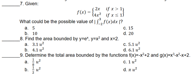 "
7. Given:
(2x
f(x) = (4x²
if x > 11
if x ≤ 1
What could be the possible value of ³₂ f(x)dx |?
a. 5
b. 10
C. 15
d. 20
8. Find the area bounded by y=ex, y=x² and x=2.
a. 3.1 u²
b. 4.1 u²
C. 5.1 u²
d. 6.1 u²
9. Determine the total area bounded by the functions f(x)=-x²+2 and g(x)=x²-x²-x+2.
a. u²
8
c. 1 u²
b.
दरे
d. π и²