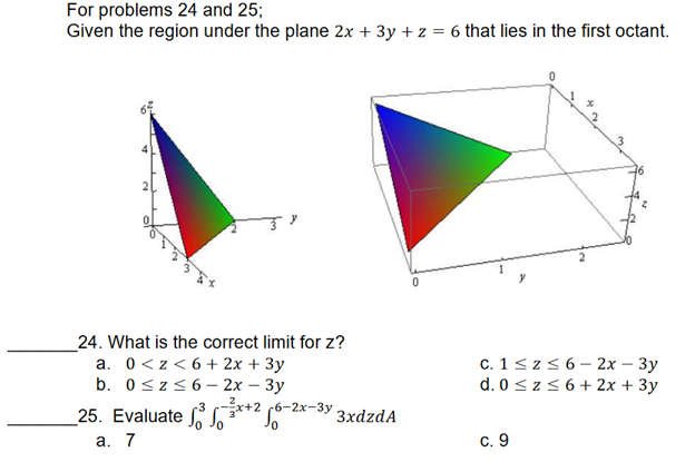 For problems 24 and 25;
Given the region under the plane 2x + 3y + z = 6 that lies in the first octant.
2
0
24. What is the correct limit for z?
a. 0<z<6+ 2x + 3y
b. 0≤z≤6- 2x - 3y
c. 1 ≤z ≤ 6 - 2x - 3y
d. 0 ≤z≤ 6+ 2x + 3y
25. Evaluate
3-3x+2 -2x-3y
a. 7
c. 9
3xdzdA