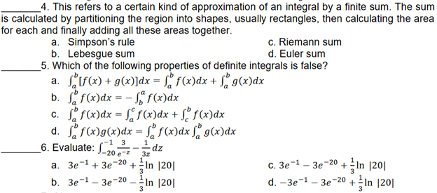 4. This refers to a certain kind of approximation of an integral by a finite sum. The sum
is calculated by partitioning the region into shapes, usually rectangles, then calculating the area
for each and finally adding all these areas together.
a. Simpson's rule
c. Riemann sum
d. Euler sum
b. Lebesgue sum
5. Which of the following properties of definite integrals is false?
a. [f(x) + g(x)]dx = f(x) dx + g(x) dx
b. ff(x) dx = -f(x) dx
c. ff(x) dx = f(x) dx + f f (x) dx
d. ff(x) g(x) dx = f(x) dx f g(x) dx
-1 3
1
6. Evaluate: 20/2dz
3z
-20 In 1201
-1
-20
a. 3e-1 +3e +
C. 3e
3e +In 1201
3
3
b. Зе-1
3e-20
In 1201
d. -3e-¹-3e-20 + In |20|
3
3