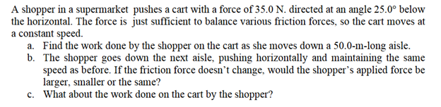 A shopper in a supermarket pushes a cart with a force of 35.0 N. directed at an angle 25.0° below
the horizontal. The force is just sufficient to balance various friction forces, so the cart moves at
a constant speed.
a. Find the work done by the shopper on the cart as she moves down a 50.0-m-long aisle.
b. The shopper goes down the next aisle, pushing horizontally and maintaining the same
speed as before. If the friction force doesn't change, would the shopper's applied force be
larger, smaller or the same?
c. What about the work done on the cart by the shopper?