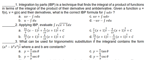 1. Integration by parts (IBP) is a technique that finds the integral of a product of functions
in terms of the integral of the product of their derivative and antiderivative. Given a function u =
f(x), v= g(x) and their derivatives, what is the correct IBP formula for fudv?
a. uv-fvdu
c. uv + fudv
d. -uv-f vdu
b. u- f du
2. Applying IBP, evaluate fx√x + 1dx
3
5
a. (x-1)+(x + 1)² + C
c. (x + 1)²-(x + 1)² + c
15
15
3
3
b. (x+1)+(x + 1)² + C
d.
(x + 1)²-(x + 1)² + c
15
3. What can be used for trigonometric substitution if the integrand contains the form
C. y = tan 0
d. y ==csc0
(a²-b²x²) where a and b are constants?
a. y = =sin 0
b. y = =sec 0