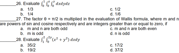 26. Evaluate dxdydz
a. 1/3
b. 1/4
c. 1/2
d. 1/6
27. The factor 8 = π/2 is multiplied in the evaluation of Wallis formula, where m and n
are powers of sin and cosine respectively and are integers greater than or equal to zero, if
a. m and n are both odd
c. m and n are both even
d. n is odd
b. m is odd
(x² + y²) dxdy
c. 17/2
d. 37/2
28. Evaluate
a. 35/2
b. 19/2