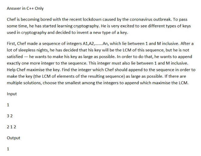 Answer in C++ Only
Chef is becoming bored with the recent lockdown caused by the coronavirus outbreak. To pass
some time, he has started learning cryptography. He is very excited to see different types of keys
used in cryptography and decided to invent a new type of a key.
First, Chef made a sequence of integers A1,A2,...... An, which lie between 1 and M inclusive. After a
lot of sleepless nights, he has decided that his key will be the LCM of this sequence, but he is not
satisfied - he wants to make his key as large as possible. In order to do that, he wants to append
exactly one more integer to the sequence. This integer must also lie between 1 and M inclusive.
Help Chef maximise the key. Find the integer which Chef should append to the sequence in order to
make the key (the LCM of elements of the resulting sequence) as large as possible. If there are
multiple solutions, choose the smallest among the integers to append which maximise the LCM.
Input
1
32
212
Output
1