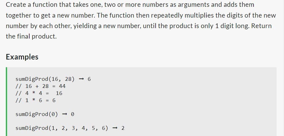 Create a function that takes one, two or more numbers as arguments and adds them
together to get a new number. The function then repeatedly multiplies the digits of the new
number by each other, yielding a new number, until the product is only 1 digit long. Return
the final product.
Examples
sumDigProd (16, 28) 6
// 16 + 28
= 44
// 4 * 4 = 16
// 1 * 6 = 6
sumDigProd (0)
sumDigProd (1, 2, 3, 4, 5, 6) -2