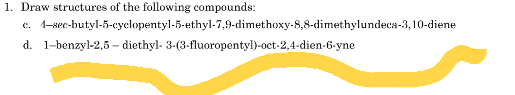 1. Draw structures of the following compounds:
4-sec-butyl-5-cyclopentyl-5-ethyl-7,9-dimethoxy-8,8-dimethylundeca-3,10-diene
d. 1-benzyl-2,5 - diethyl-3-(3-fluoropentyl)-oct-2,4-dien-6-yne
C.