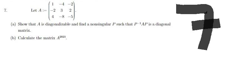 7.
Let A :=
-2
4
-4
3 2
-8-5
ㅋ
(a) Show that A is diagonalizable and find a nonsingular P such that P-1AP is a diagonal
matrix.
(b) Calculate the matrix A2023