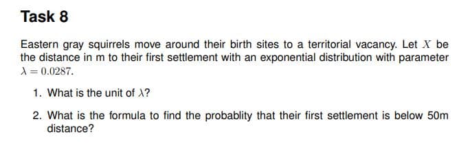 Task 8
Eastern gray squirrels move around their birth sites to a territorial vacancy. Let X be
the distance in m to their first settlement with an exponential distribution with parameter
X = 0.0287.
1. What is the unit of 1?
2. What is the formula to find the probablity that their first settlement is below 50m
distance?
