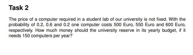 Task 2
The price of a computer required in a student lab of our university is not fixed. With the
probability of 0.2, 0.6 and 0.2 one computer costs 500 Euro, 550 Euro and 600 Euro,
respectively. How much money should the university reserve in its yearly budget, if it
needs 150 computers per year?
