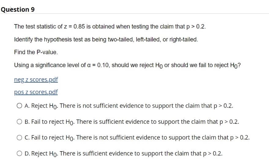 Question 9
The test statistic of z = 0.85 is obtained when testing the claim that p > 0.2.
Identify the hypothesis test as being two-tailed, left-tailed, or right-tailed.
Find the P-value.
Using a significance level of a = 0.10, should we reject Ho or should we fail to reject Ho?
neg z scores.pdf
pos z scores.pdf
O A. Reject Ho. There is not sufficient evidence to support the claim thatp> 0.2.
O B. Fail to reject Ho. There is sufficient evidence to support the claim that p> 0.2.
O C. Fail to reject Ho. There is not sufficient evidence to support the claim that p > 0.2.
O D. Reject Ho. There is sufficient evidence to support the claim that p> 0.2.
