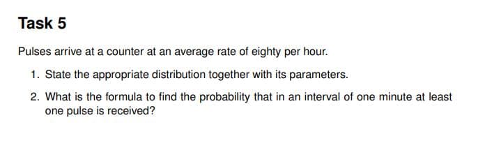 Task 5
Pulses arrive at a counter at an average rate of eighty per hour.
1. State the appropriate distribution together with its parameters.
2. What is the formula to find the probability that in an interval of one minute at least
one pulse is received?
