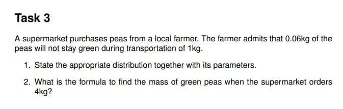 Task 3
A supermarket purchases peas from a local farmer. The farmer admits that 0.06kg of the
peas will not stay green during transportation of 1kg.
1. State the appropriate distribution together with its parameters.
2. What is the formula to find the mass of green peas when the supermarket orders
4kg?
