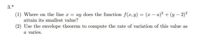 3.*
(1) Where on the line r = ay does the function f(x, y) = (x – a)2² + (y – 2)2
attain its smallest value?
(2) Use the envelope theorem to compute the rate of variation of this value as
a varies.
