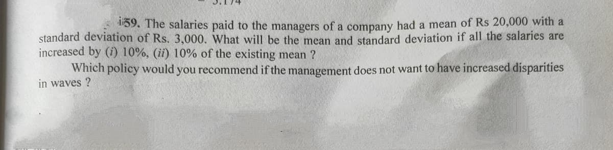 59. The salaries paid to the managers of a company had a mean of Rs 20,000 with a
standard deviation of Rs. 3,000. What will be the mean and standard deviation if all the salaries are
increased by (i) 10%, (ii) 10% of the existing mean ?
Which policy would you recommend if the management does not want to have increased disparities
in waves ?
