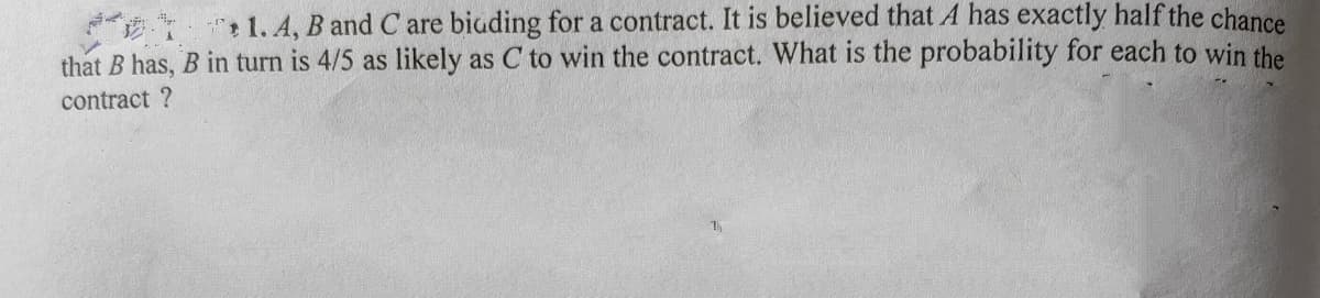 1. A, B and C are biuding for a contract. It is believed that A has exactly half the chance
that B has, B in turn is 4/5 as likely as C to win the contract. What is the probability for each to win the
contract ?
