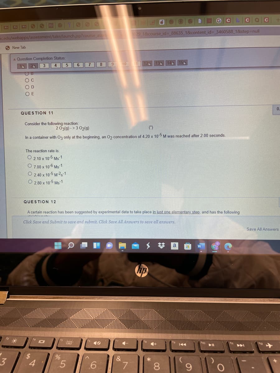 G C CQ
H
1829 18course_id= 88635 1&content_id=_3460588 18step=null
icedu/webapps/assessment/take/launch.jsp?course_asses
O New Tab
A Question Completion Status:
5
8 9 10 12
3
4
O D
O E
0.
QUESTION 11
Consider the following reaction:
203(9) - > 3 02(9)
(*)
In a container with O3 only at the beginning, an 02 concentration of 4.20 x 10-5 M was reached after 2.00 seconds.
The reaction rate is:
O 2.10 x 10-5 Ms-1
O 7.00 x 10-6 Ms-1
O 2 40 x 10-5 M-2s-1
O 2.80 x 10-5 Ms-1
QUESTION 12
A certain reaction has been suggested by experimental data to take place in just one elementary step, and has the following
Click Save and Submit to save and submit. Click Save All Answers to save all answers.
Save All Answers
S 梦
a
hp
14
+
2$
3
&
*
4.
6
8.
C0
