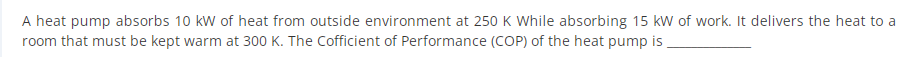 A heat pump absorbs 10 kW of heat from outside environment at 250 K While absorbing 15 kw of work. It delivers the heat to a
room that must be kept warm at 300 K. The Cofficient of Performance (COP) of the heat pump is ,
