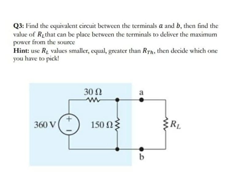 Q3: Find the equivalent circuit between the terminals a and b, then find the
value of Rithat can be place between the terminals to deliver the maximum
power from the source
Hint: use RL values smaller, equal, greater than RTh, then decide which one
you have to pick!
30 Ω
a
360 V
150 Ωξ
RL
b
