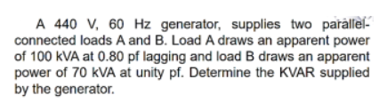 A 440 V, 60 Hz generator, supplies two parallel-
connected loads A and B. Load A draws an apparent power
of 100 kVA at 0.80 pf lagging and load B draws an apparent
power of 70 kVA at unity pf. Determine the KVAR supplied
by the generator.
