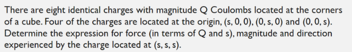 There are eight identical charges with magnitude Q Coulombs located at the corners
of a cube. Four of the charges are located at the origin, (s, 0, 0), (0, s, 0) and (0, 0, s).
Determine the expression for force (in terms of Q and s), magnitude and direction
experienced by the charge located at (s, s, s).
