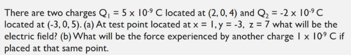 There are two charges Q, = 5 x 0-9 C located at (2, 0, 4) and Q, = -2 x 10-9 C
located at (-3, 0, 5). (a) At test point located at x =
electric field? (b) What will be the force experienced by another charge I x 10° C if
placed at that same point.
I, y = -3, z = 7 what will be the
