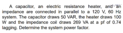 A capacitor, an electric resistance heater, and an
impedance are connected in parallel to a 120 V, 60 Hz
system. The capacitor draws 50 VAR, the heater draws 100
W and the impedance coil draws 269 VA at a pf of 0.74
lagging. Determine the system power factor.
