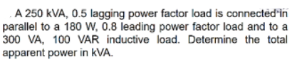 A 250 kVA, 0.5 lagging power factor load is connected'in
parallel to a 180 w, 0.8 leading power factor load and to a
300 VA, 100 VAR inductive load. Determine the total
apparent power in kVA.
