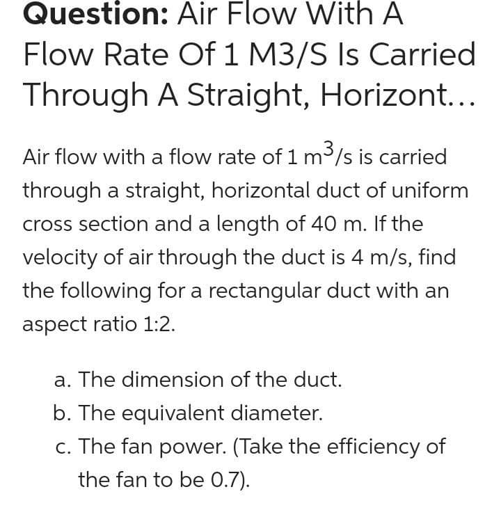 Question: Air Flow With A
Flow Rate Of 1 M3/S Is Carried
Through A Straight, Horizont...
Air flow with a flow rate of 1 m3/s is carried
through a straight, horizontal duct of uniform
cross section and a length of 40 m. If the
velocity of air through the duct is 4 m/s, find
the following for a rectangular duct with an
aspect ratio 1:2.
a. The dimension of the duct.
b. The equivalent diameter.
c. The fan power. (Take the efficiency of
the fan to be 0.7).
