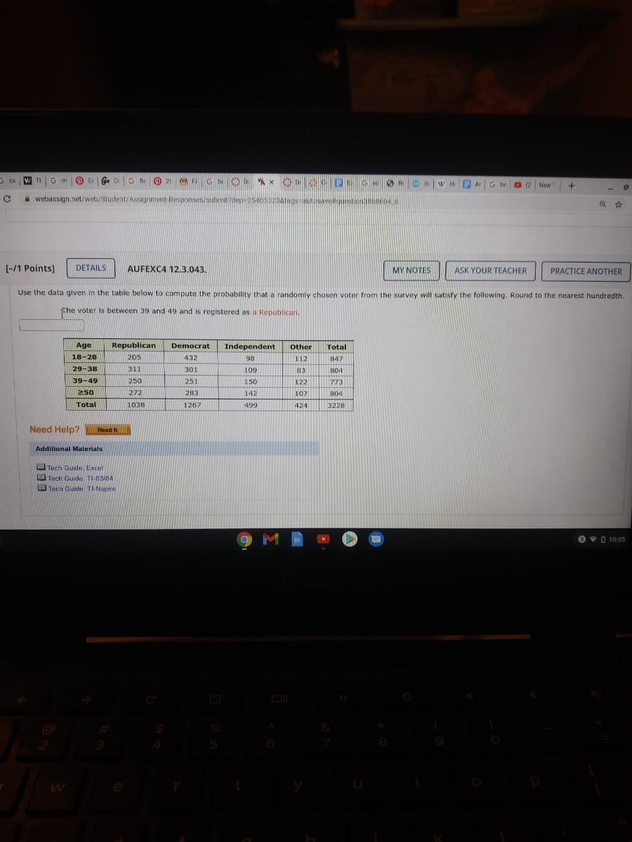 G m
G C
O 20
A FI G OD x O D 52 CEE GeR nwH e O2 New
Ar G he
0(2
A webassign.net/web/Student/Assignment Responses/subnit?dep 254053238tagstosavequestona868604.6
%23
[-/1 Points]
DETAILS
AUFEXC4 12.3.043.
MY NOTES
ASK YOUR TEACHER
PRACTICE ANOTHER
Use the data given in the table below to compute the probability that a randomly chosen voter from the survey will satisfy the following. Round to the nearest hundredth
Tihe voter is between 39 and 49 and is registered as a Republican.
Age
Republican
Democrat
Independent
Other
Total
18-28
205
432
98
112
847
29-38
311
301
109
83
804
39-49
250
251
150
122
773
250
272
283
142
107
804
Total
1038
1267
499
424
3228
Need Help?
Read It
Additional Materials
Tech Guide: Excel
Tech Guide: TI-83/84
Tech Guide: TI-Nspire
09010:05
8
9
