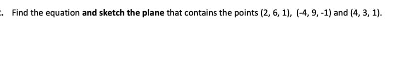 ### Problem Statement

2. **Find the equation and sketch the plane that contains the points (2, 6, 1), (-4, 9, -1), and (4, 3, 1).**

**Solution:**

To find the equation of the plane passing through the given points, follow these steps:

1. **Identify the points in 3D space:**
   - Point A: \( (2, 6, 1) \)
   - Point B: \( (-4, 9, -1) \)
   - Point C: \( (4, 3, 1) \)
   
2. **Find two vectors that lie on the plane:** 
   - Vector AB: \( B - A = (-4 - 2, 9 - 6, -1 - 1) = (-6, 3, -2) \)
   - Vector AC: \( C - A = (4 - 2, 3 - 6, 1 - 1) = (2, -3, 0) \)

3. **Compute the normal vector to the plane by taking the cross product of vectors AB and AC:**
   - \( \text{Normal Vector} = AB \times AC \)
   - \( \text{Normal Vector} = \begin{vmatrix} \mathbf{i} & \mathbf{j} & \mathbf{k} \\ -6 & 3 & -2 \\ 2 & -3 & 0 \end{vmatrix} \)
   - \( = \mathbf{i} (3 \cdot 0 - (-2) \cdot (-3)) - \mathbf{j} (-6 \cdot 0 - (-2) \cdot 2) + \mathbf{k} (-6 \cdot (-3) - 3 \cdot 2) \)
   - \( = \mathbf{i} (0 - 6) - \mathbf{j} (0 + 4) + \mathbf{k} (18 - 6) \)
   - \( = -6\mathbf{i} - 4\mathbf{j} + 12\mathbf{k} \)
   - Simplifying: \( \mathbf{N} = (-6, -4, 12) = -2(3, 2, -6) = 2(3, 2