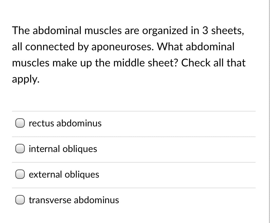 The abdominal muscles are organized in 3 sheets,
all connected by aponeuroses. What abdominal
muscles make up the middle sheet? Check all that
apply.
rectus abdominus
internal obliques
external obliques
transverse abdominus
