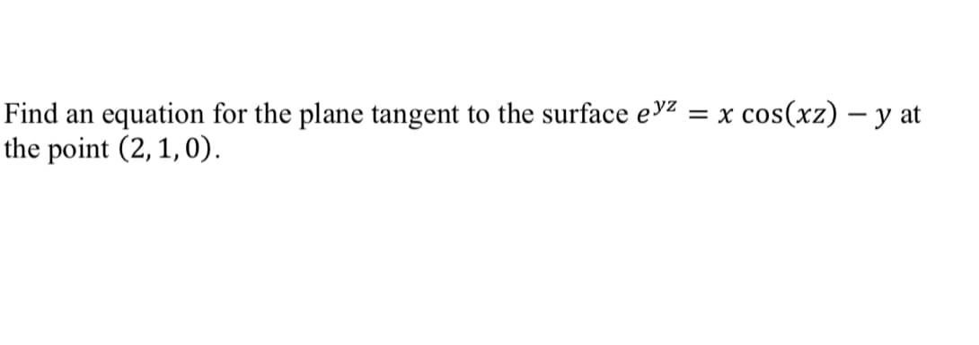 **Finding the Tangent Plane Equation to the Given Surface**

To find an equation for the plane tangent to the surface \(e^{yz} = x \cos(xz) - y\) at the point (2, 1, 0), we need to follow these steps:

1. **Write the surface equation:**
   \[
   F(x, y, z) = e^{yz} - x \cos(xz) + y
   \]

2. **Compute the partial derivatives of \(F(x, y, z)\):**
   \[
   F_x = \frac{\partial}{\partial x} \left(e^{yz} - x \cos(xz) + y\right)
   \]
   \[
   F_y = \frac{\partial}{\partial y} \left(e^{yz} - x \cos(xz) + y\right)
   \]
   \[
   F_z = \frac{\partial}{\partial z} \left(e^{yz} - x \cos(xz) + y\right)
   \]

3. **Evaluate the partial derivatives at the given point (2, 1, 0):**
   - Calculate \(F_x(2, 1, 0)\)
   - Calculate \(F_y(2, 1, 0)\)
   - Calculate \(F_z(2, 1, 0)\)

4. **Use the formula for the tangent plane:**
   \[
   F_x(x_0, y_0, z_0) (x - x_0) + F_y(x_0, y_0, z_0) (y - y_0) + F_z(x_0, y_0, z_0) (z - z_0) = 0
   \]

By performing these calculations, we can derive the specific equation for the tangent plane at the point (2, 1, 0).

\[
\text{Detailed solution steps including the computation of partial derivatives and evaluations are provided below:}
\]

**Step-by-Step Solution:**

1. Calculate \(F_x\):
   \[
   F_x = -\cos(xz) + xz \sin(xz)
   \]
   Evaluate \(F_x\) at (2, 1, 0):
   \[
   F_x(2, 1,