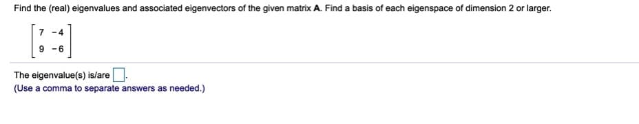 Find the (real) eigenvalues and associated eigenvectors of the given matrix A. Find a basis of each eigenspace of dimension 2 or larger.
7 -4
9 -6
The eigenvalue(s) is/are.
(Use a comma to separate answers as needed.)
