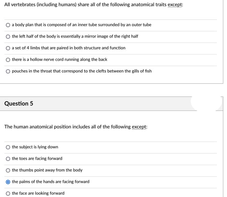 All vertebrates (including humans) share all of the following anatomical traits except:
a body plan that is composed of an inner tube surrounded by an outer tube
the left half of the body is essentially a mirror image of the right half
a set of 4 limbs that are paired in both structure and function
there is a hollow nerve cord running along the back
O pouches in the throat that correspond to the clefts between the gills of fish
Question 5
The human anatomical position includes all of the following except:
the subject is lying down
the toes are facing forward
the thumbs point away from the body
the palms of the hands are facing forward
the face are looking forward
