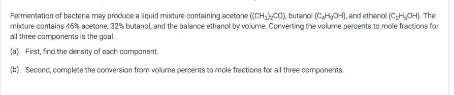 Fermentation of bacteria may produce a liquid mixture containing acetone ((CH3)2CO), butanol (C4H,OH), and ethanol (C2H5OH). The
mixture contains 46% acetone, 32% butanol, and the balance ethanol by volume. Converting the volume percents to mole fractions for
all three components is the goal.
(a) First, find the density of each component.
(b) Second, complete the conversion from volume percents to mole fractions for all three components.
