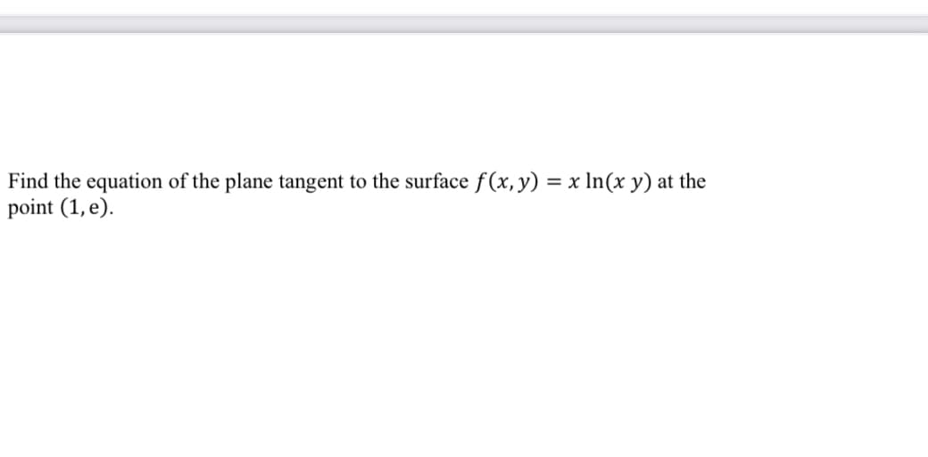 **Problem Statement:**

Find the equation of the plane tangent to the surface \( f(x,y) = x \ln(xy) \) at the point \( (1, e) \).

**Solution:**

To find the equation of the tangent plane to the given surface at a specific point, you need to follow these steps:

1. **Determine the function:**
   \[
   f(x, y) = x \ln(xy)
   \]

2. **Find partial derivatives:**
   Calculate the partial derivatives of \( f(x, y) \) with respect to \( x \) and \( y \).

   \[
   \frac{\partial f}{\partial x} = \ln(xy) + x \cdot \frac{1}{xy} \cdot y = \ln(xy) + 1
   \]

   \[
   \frac{\partial f}{\partial y} = x \cdot \frac{1}{xy} \cdot x = \frac{x}{y}
   \]

3. **Evaluate the partial derivatives at the point \( (1, e) \):**

   \[
   \left. \frac{\partial f}{\partial x} \right|_{(1,e)} = \ln(1 \cdot e) + 1 = \ln(e) + 1 = 1 + 1 = 2
   \]

   \[
   \left. \frac{\partial f}{\partial y} \right|_{(1,e)} = \frac{1}{e}
   \]

4. **Find the function value at the point \( (1, e) \):**

   \[
   f(1, e) = 1 \ln(1 \cdot e) = 1 \ln(e) = 1
   \]

   Hence, \( f(1, e) = 1 \).

5. **Form the equation of the tangent plane:**

   The equation of the tangent plane to the surface at \((x_0, y_0, z_0)\) is given by:
   \[
   z - z_0 = \frac{\partial f}{\partial x}(x_0, y_0)(x - x_0) + \frac{\partial f}{\partial y}(x_0, y_0)(y - y