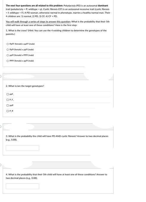 The next four questions are all related to this problem: Polydactyly (PD) is an autosomal dominant
trait (polydactyly - P; wildtype - p). Cystic fibrosis (CF) is an autosomal recessive trait (cystic fibrosis
- f; wildtype - F). A PD woman, otherwise normal in phenotype, marries a healthy normal man. Their
4 children are: 1) normal, 2) PD, 3) CF, 4) CF + PD.
You will walk through a series of steps to answer this question: What is the probability that their 5th
child will have at least one of these conditions? Here is the first step:
1. What is the cross? (Hint: You can use the 4 existing children to determine the genotypes of the
parents.)
O PpFF (female) x ppFF (male)
O PoFf (female) x ppft (male)
O pof female) x PPFI (male)
O PPFF Ifemale) x ppFf (male)
2. What is/are the target genotypes?
O pof
OP.F.
O pott
O P.M
3. What is the probability the child will have PD AND cystic fibrosis? Answer to two decimal places
(eg. 0.88).
4. What is the probability that their 5th child will have at least one of these conditions? Answer to
two decimal places (eg. 0.88).
